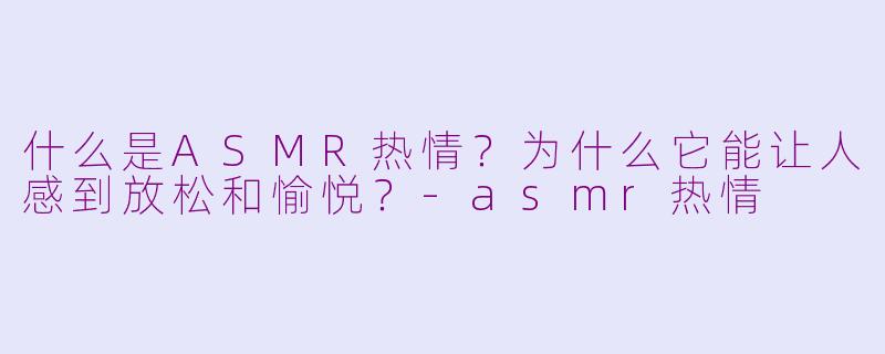 什么是ASMR热情?为什么它能让人感到放松和愉悦?