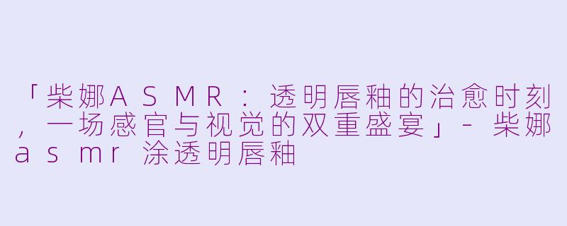 「柴娜ASMR：透明唇釉的治愈时刻，一场感官与视觉的双重盛宴」-柴娜asmr涂透明唇釉