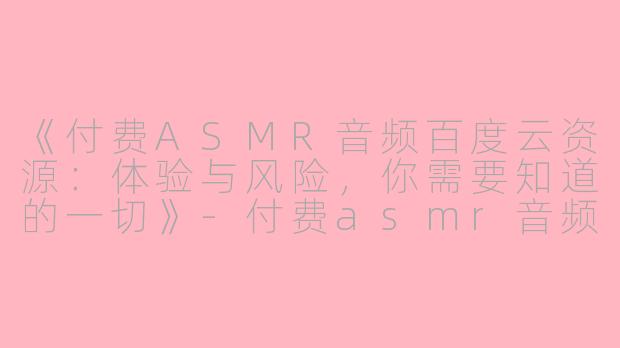 《付费ASMR音频百度云资源:体验与风险,你需要知道的一切》