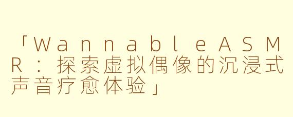 「WannableASMR:探索虚拟偶像的沉浸式声音疗愈体验」