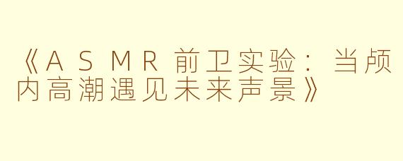 《ASMR前卫实验：当颅内高潮遇见未来声景》