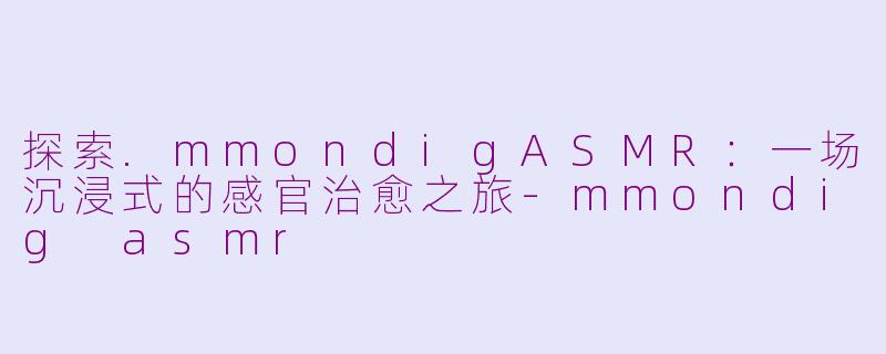 探索.mmondigASMR：一场沉浸式的感官治愈之旅-mmondig asmr