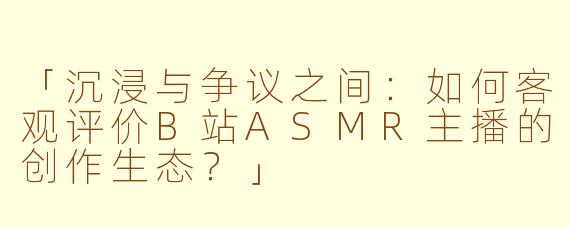 「沉浸与争议之间:如何客观评价B站ASMR主播的创作生态?」