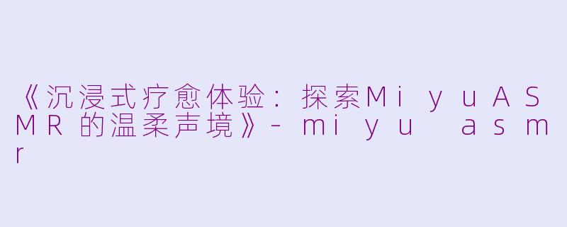《沉浸式疗愈体验:探索MiyuASMR的温柔声境》
