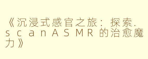 《沉浸式感官之旅:探索.scanASMR的治愈魔力》