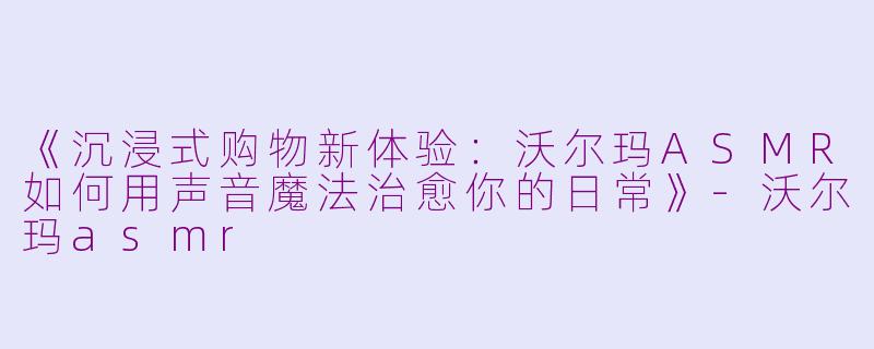 《沉浸式购物新体验：沃尔玛ASMR如何用声音魔法治愈你的日常》-沃尔玛asmr