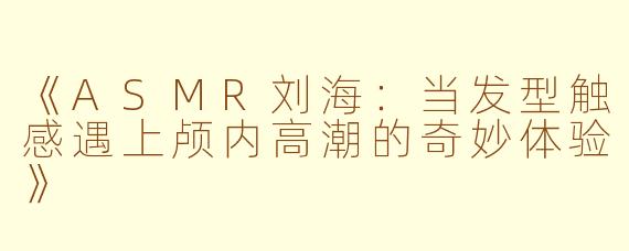 《ASMR刘海：当发型触感遇上颅内高潮的奇妙体验》