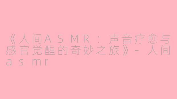 《人间ASMR：声音疗愈与感官觉醒的奇妙之旅》-人间asmr