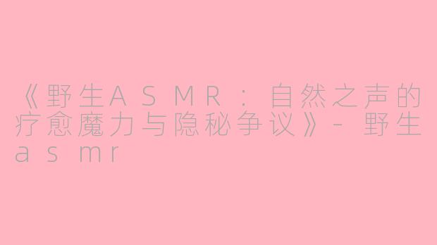 《野生ASMR：自然之声的疗愈魔力与隐秘争议》-野生asmr