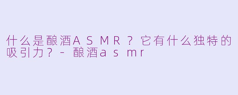 什么是酿酒ASMR？它有什么独特的吸引力？-酿酒asmr