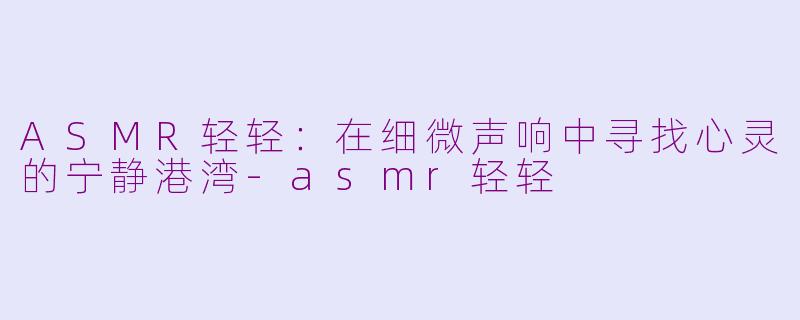 ASMR轻轻：在细微声响中寻找心灵的宁静港湾-asmr轻轻