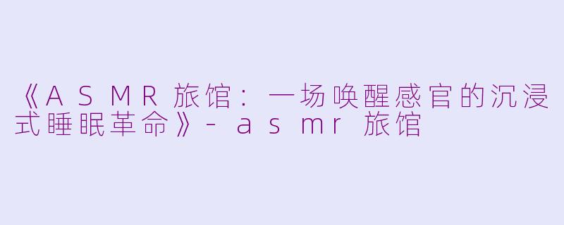 《ASMR旅馆：一场唤醒感官的沉浸式睡眠革命》-asmr旅馆