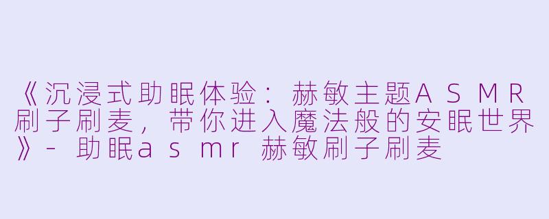 《沉浸式助眠体验：赫敏主题ASMR刷子刷麦，带你进入魔法般的安眠世界》-助眠asmr赫敏刷子刷麦