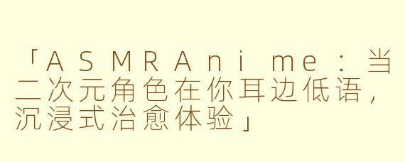 「ASMRAnime：当二次元角色在你耳边低语，沉浸式治愈体验」