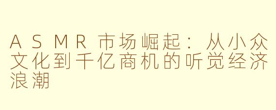 ASMR市场崛起：从小众文化到千亿商机的听觉经济浪潮