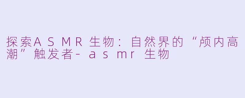 探索ASMR生物：自然界的“颅内高潮”触发者-asmr生物
