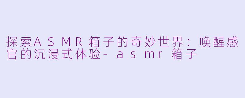 探索ASMR箱子的奇妙世界：唤醒感官的沉浸式体验-asmr箱子