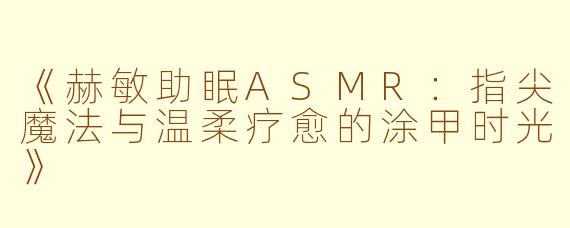 《赫敏助眠ASMR:指尖魔法与温柔疗愈的涂甲时光》