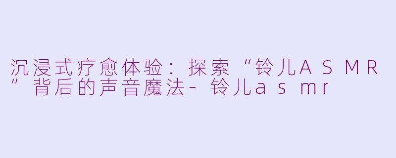 沉浸式疗愈体验：探索“铃儿ASMR”背后的声音魔法-铃儿asmr