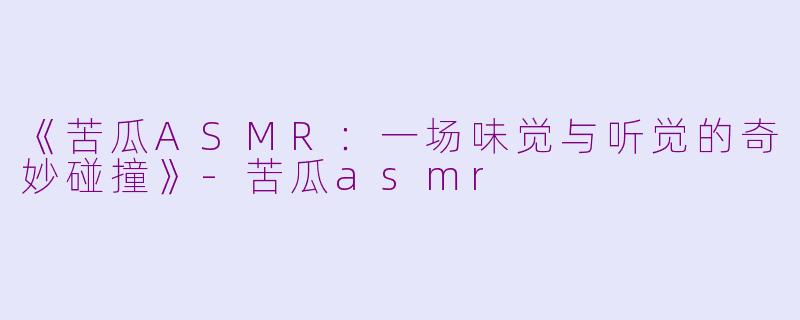 《苦瓜ASMR：一场味觉与听觉的奇妙碰撞》-苦瓜asmr