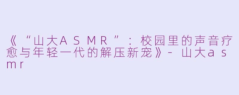 《“山大ASMR”：校园里的声音疗愈与年轻一代的解压新宠》-山大asmr