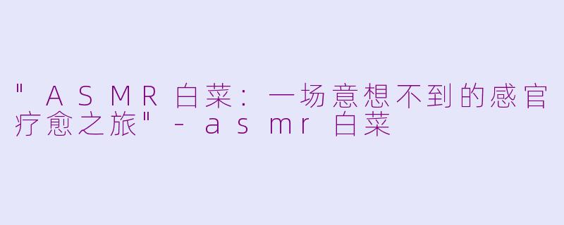 "ASMR白菜：一场意想不到的感官疗愈之旅"