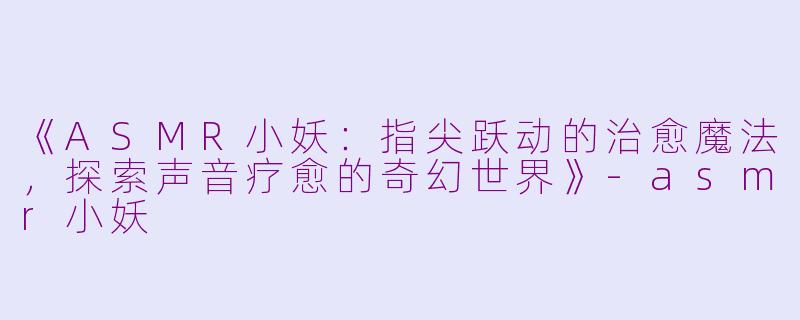 《ASMR小妖：指尖跃动的治愈魔法，探索声音疗愈的奇幻世界》-asmr小妖