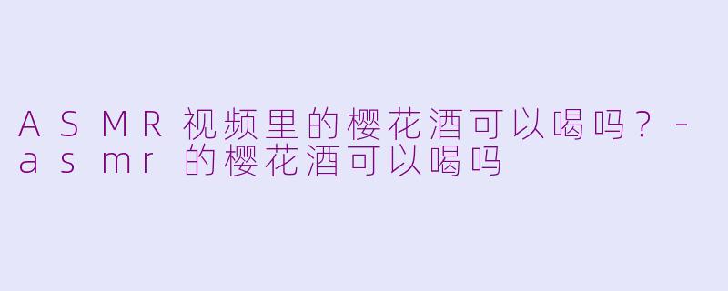 ASMR视频里的樱花酒可以喝吗？-asmr的樱花酒可以喝吗