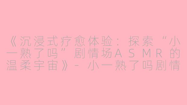 《沉浸式疗愈体验：探索“小一熟了吗”剧情场ASMR的温柔宇宙》-小一熟了吗剧情场ASMR