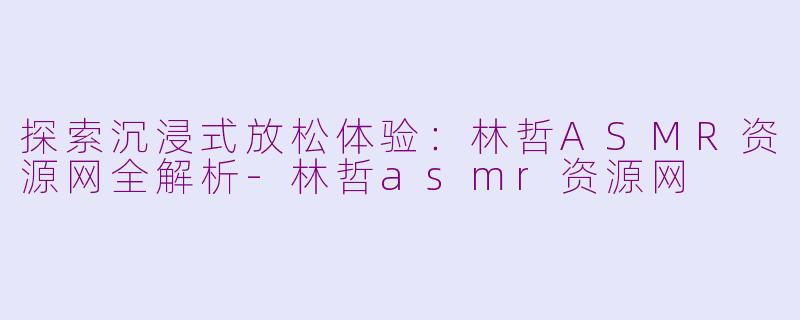 探索沉浸式放松体验：林哲ASMR资源网全解析-林哲asmr资源网