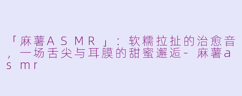 「麻薯ASMR」：软糯拉扯的治愈音，一场舌尖与耳膜的甜蜜邂逅-麻薯asmr