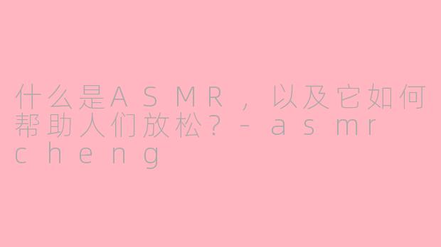 什么是ASMR，以及它如何帮助人们放松？-asmr cheng