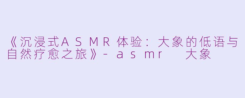 《沉浸式ASMR体验：大象的低语与自然疗愈之旅》-asmr 大象