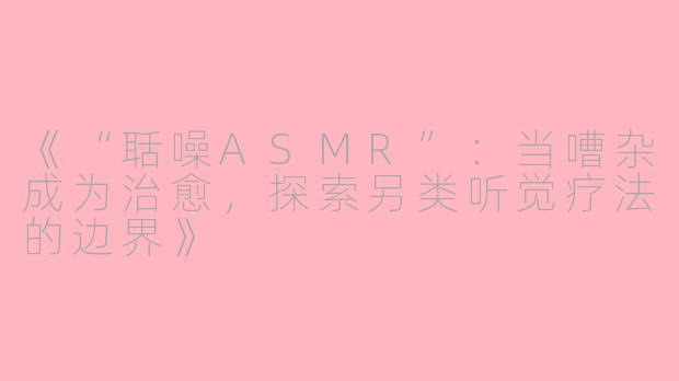 《“聒噪ASMR”:当嘈杂成为治愈,探索另类听觉疗法的边界》