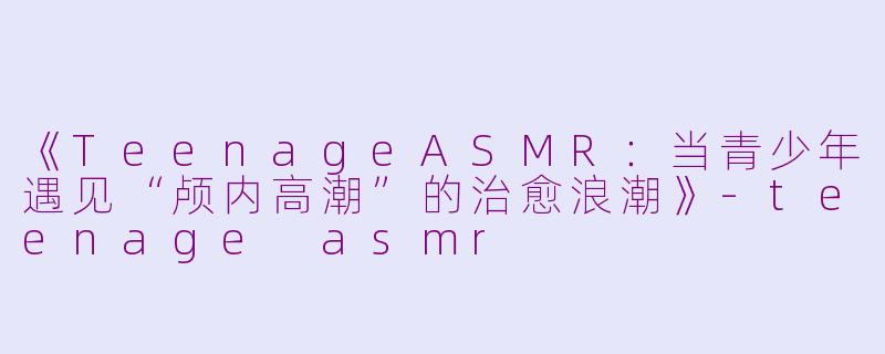 《TeenageASMR：当青少年遇见“颅内高潮”的治愈浪潮》-teenage asmr
