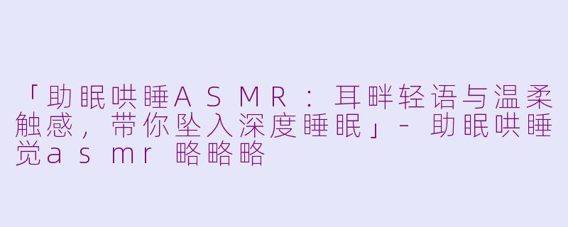 「助眠哄睡ASMR：耳畔轻语与温柔触感，带你坠入深度睡眠」-助眠哄睡觉asmr略略略