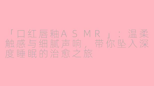 「口红唇釉ASMR」:温柔触感与细腻声响,带你坠入深度睡眠的治愈之旅