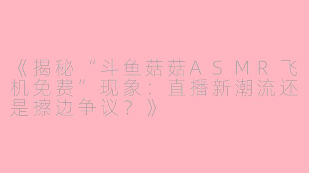 《揭秘“斗鱼菇菇ASMR飞机免费”现象：直播新潮流还是擦边争议？》
