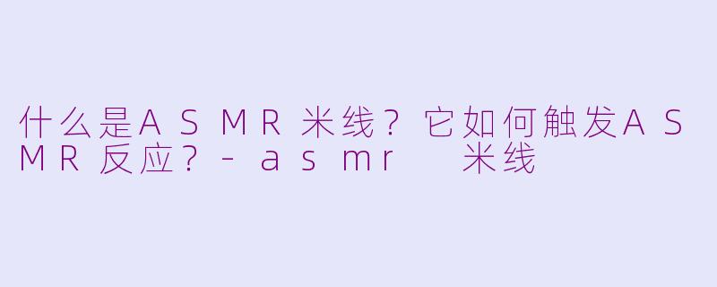 什么是ASMR米线?它如何触发ASMR反应?
