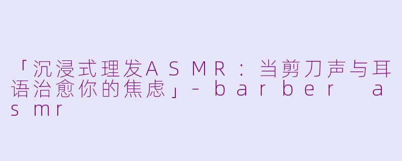 「沉浸式理发ASMR：当剪刀声与耳语治愈你的焦虑」-barber asmr