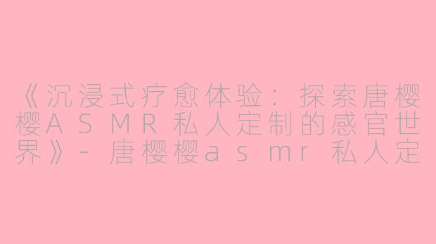 《沉浸式疗愈体验：探索唐樱樱ASMR私人定制的感官世界》-唐樱樱asmr私人定制