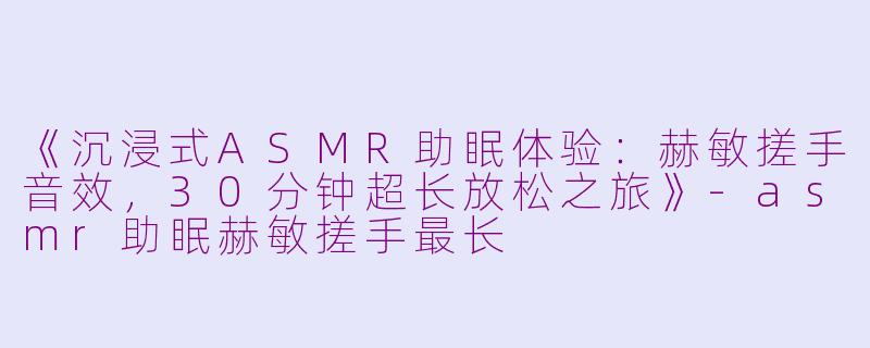 《沉浸式ASMR助眠体验：赫敏搓手音效，30分钟超长放松之旅》-asmr助眠赫敏搓手最长