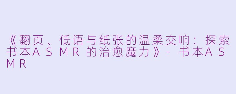 《翻页、低语与纸张的温柔交响:探索书本ASMR的治愈魔力》