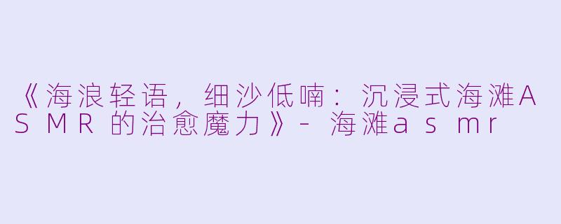 《海浪轻语,细沙低喃:沉浸式海滩ASMR的治愈魔力》
