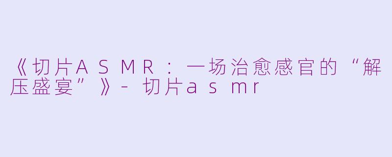《切片ASMR：一场治愈感官的“解压盛宴”》-切片asmr