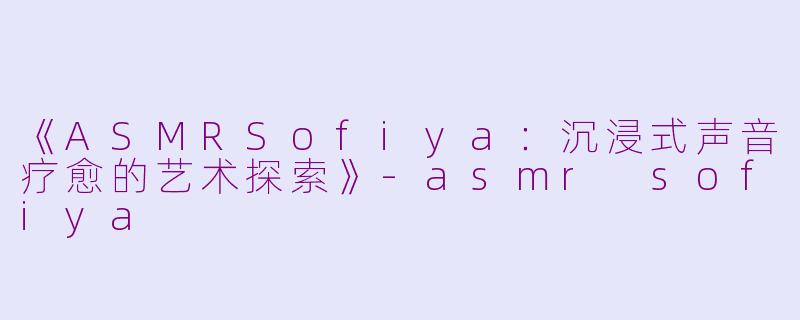 《ASMRSofiya：沉浸式声音疗愈的艺术探索》-asmr sofiya