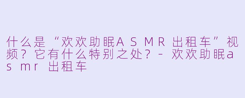 什么是“欢欢助眠ASMR出租车”视频?它有什么特别之处?