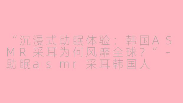 “沉浸式助眠体验：韩国ASMR采耳为何风靡全球？”-助眠asmr采耳韩国人