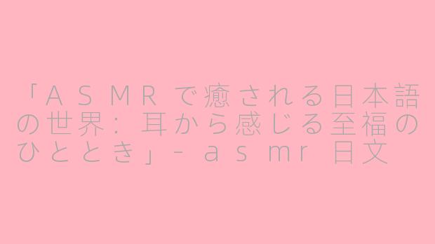 「ASMRで癒される日本語の世界:耳から感じる至福のひととき」