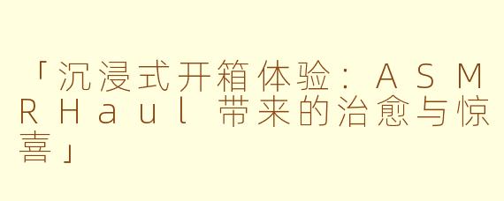 「沉浸式开箱体验：ASMRHaul带来的治愈与惊喜」